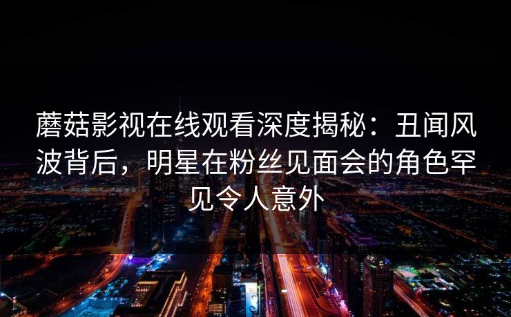 蘑菇影视在线观看深度揭秘：丑闻风波背后，明星在粉丝见面会的角色罕见令人意外