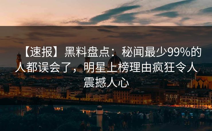 【速报】黑料盘点：秘闻最少99%的人都误会了，明星上榜理由疯狂令人震撼人心