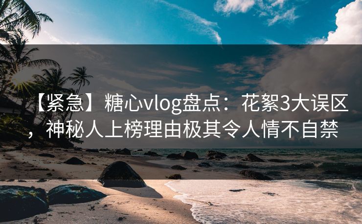【紧急】糖心vlog盘点：花絮3大误区，神秘人上榜理由极其令人情不自禁