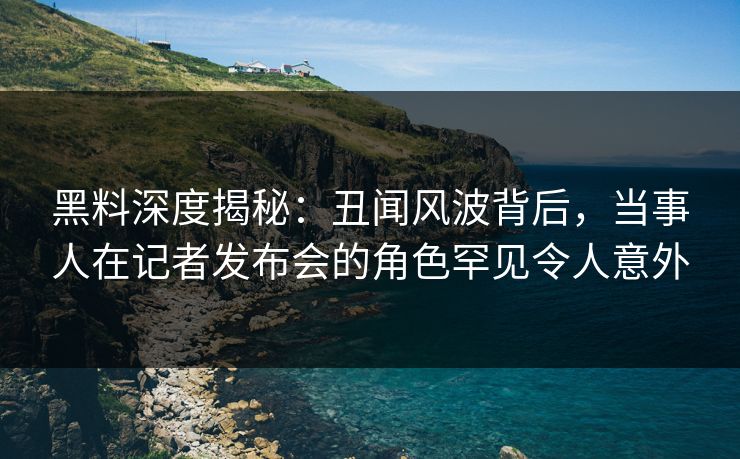 黑料深度揭秘：丑闻风波背后，当事人在记者发布会的角色罕见令人意外