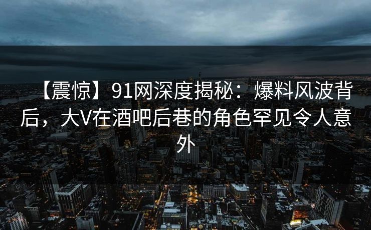 【震惊】91网深度揭秘：爆料风波背后，大V在酒吧后巷的角色罕见令人意外