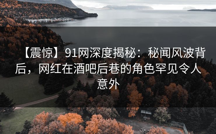 【震惊】91网深度揭秘：秘闻风波背后，网红在酒吧后巷的角色罕见令人意外