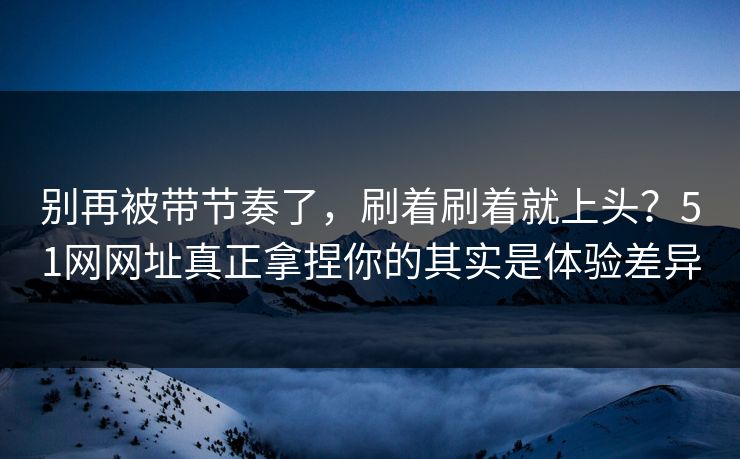 别再被带节奏了,刷着刷着就上头?51网网址真正拿捏你的其实是体验差异 别再被带节奏了,刷着刷着就上头?51网网址真正拿捏你的其实是体验差异