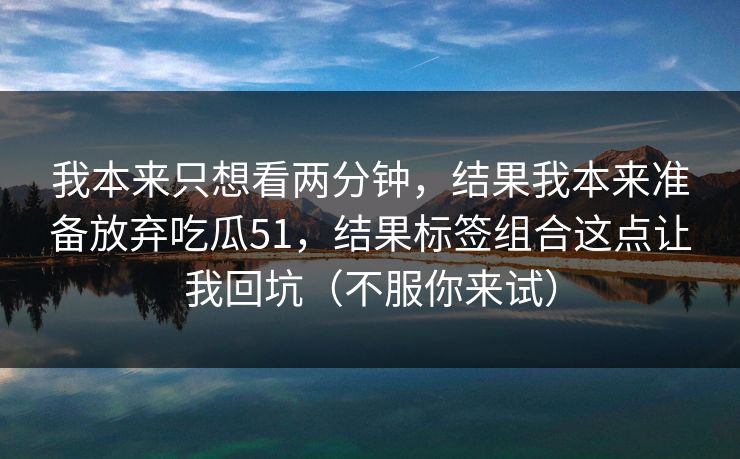 我本来只想看两分钟,结果我本来准备放弃吃瓜51,结果标签组合这点让我回坑(不服你来试) 我本来只想看两分钟,结果我本来准备放弃吃瓜51,结果标签组合这点让我回坑(不服你来试)