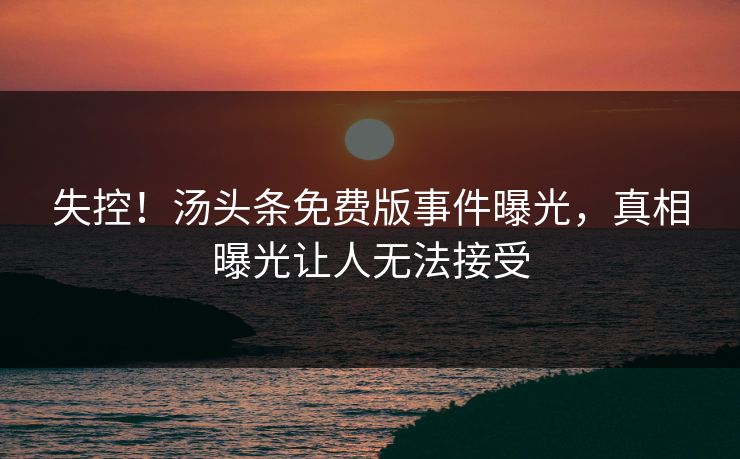 失控！汤头条免费版事件曝光，真相曝光让人无法接受