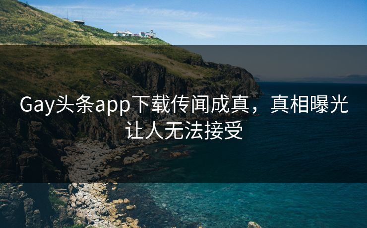 Gay头条app下载传闻成真，真相曝光让人无法接受