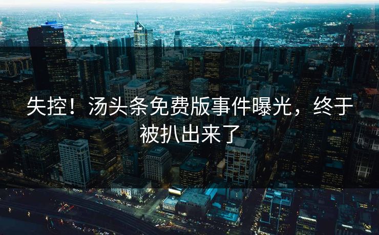 失控！汤头条免费版事件曝光，终于被扒出来了