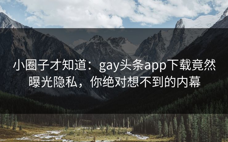 小圈子才知道：gay头条app下载竟然曝光隐私，你绝对想不到的内幕