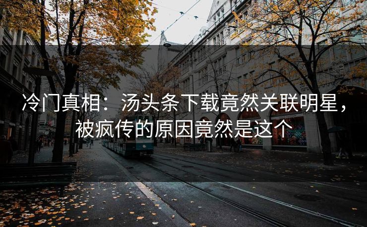 冷门真相：汤头条下载竟然关联明星，被疯传的原因竟然是这个