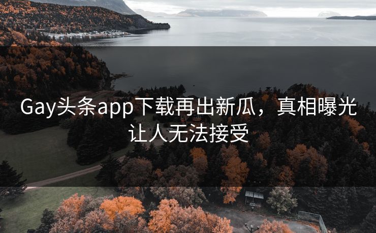 Gay头条app下载再出新瓜，真相曝光让人无法接受