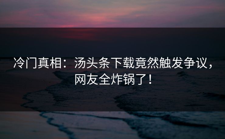 冷门真相：汤头条下载竟然触发争议，网友全炸锅了！