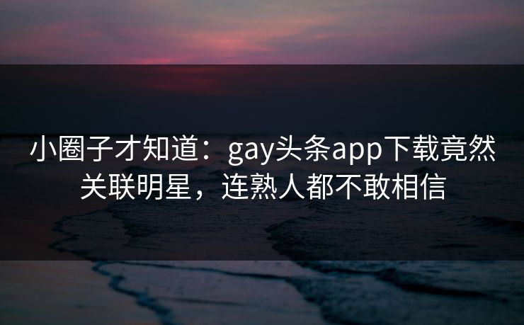 小圈子才知道：gay头条app下载竟然关联明星，连熟人都不敢相信