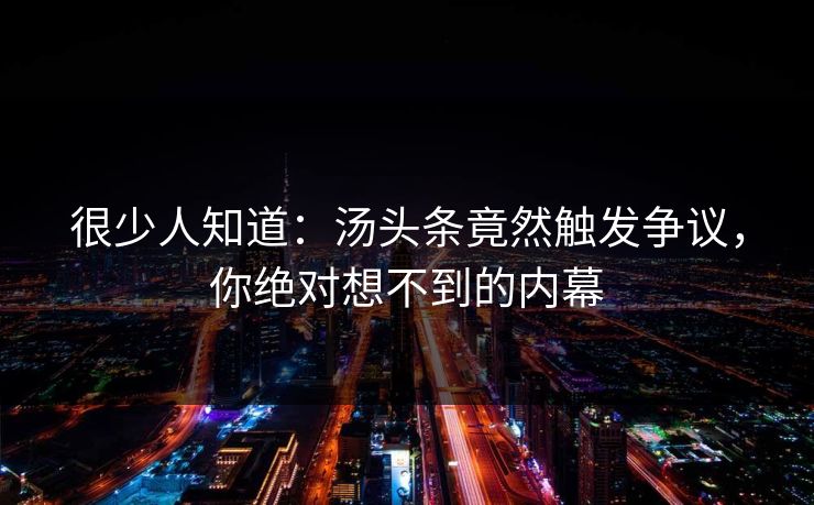 很少人知道：汤头条竟然触发争议，你绝对想不到的内幕