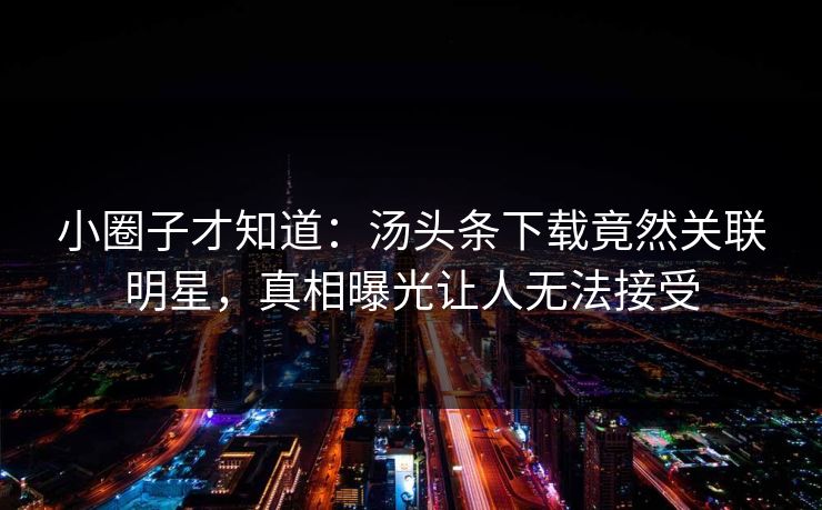 小圈子才知道：汤头条下载竟然关联明星，真相曝光让人无法接受