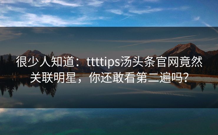 很少人知道：ttttips汤头条官网竟然关联明星，你还敢看第二遍吗？