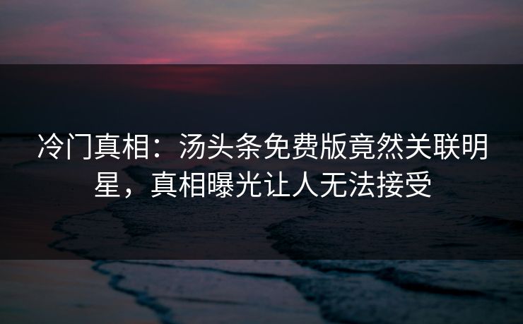冷门真相：汤头条免费版竟然关联明星，真相曝光让人无法接受
