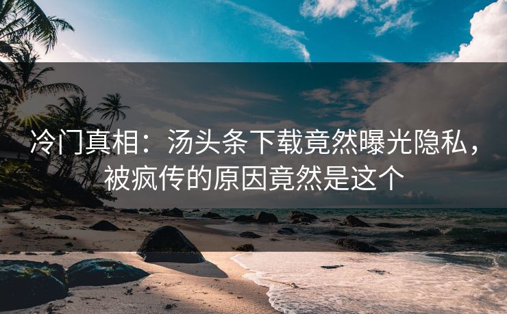 冷门真相：汤头条下载竟然曝光隐私，被疯传的原因竟然是这个