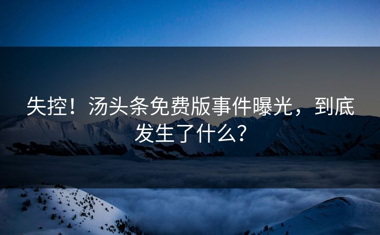 失控！汤头条免费版事件曝光，到底发生了什么？