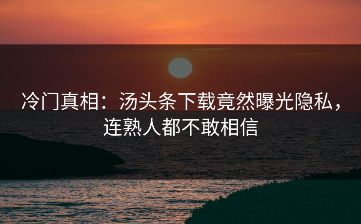 冷门真相：汤头条下载竟然曝光隐私，连熟人都不敢相信