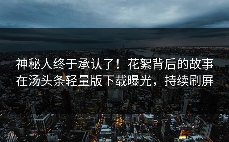 神秘人终于承认了！花絮背后的故事在汤头条轻量版下载曝光，持续刷屏