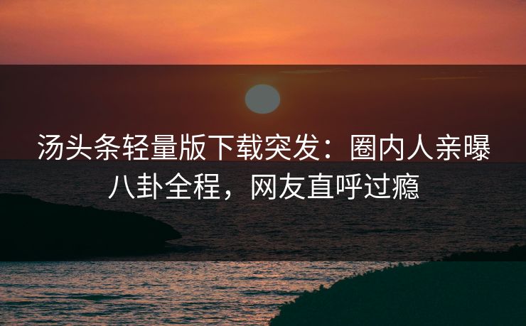 汤头条轻量版下载突发：圈内人亲曝八卦全程，网友直呼过瘾