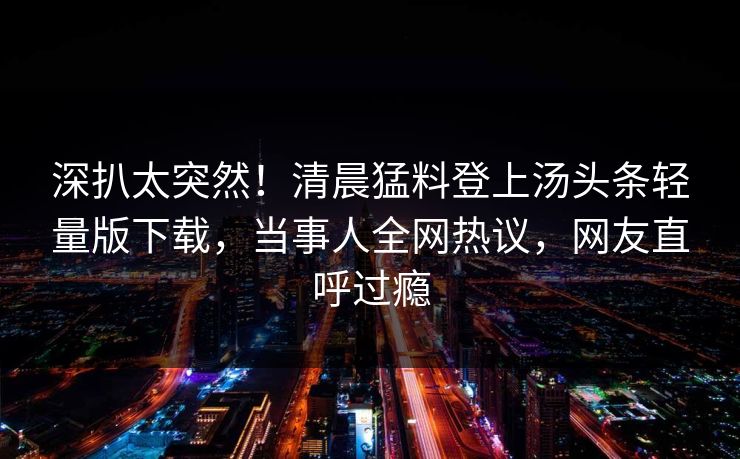 深扒太突然！清晨猛料登上汤头条轻量版下载，当事人全网热议，网友直呼过瘾