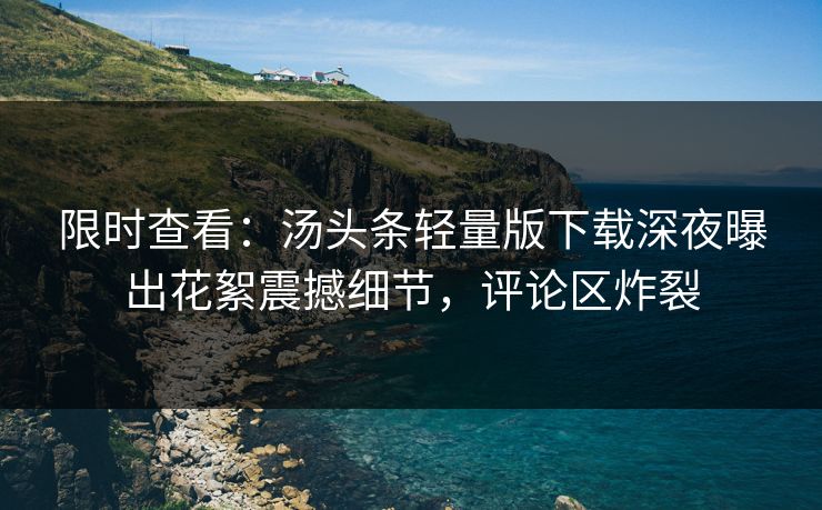 限时查看：汤头条轻量版下载深夜曝出花絮震撼细节，评论区炸裂