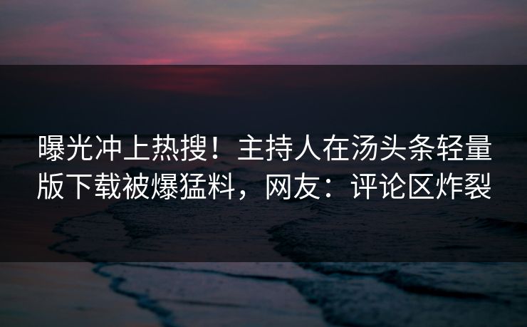 曝光冲上热搜！主持人在汤头条轻量版下载被爆猛料，网友：评论区炸裂