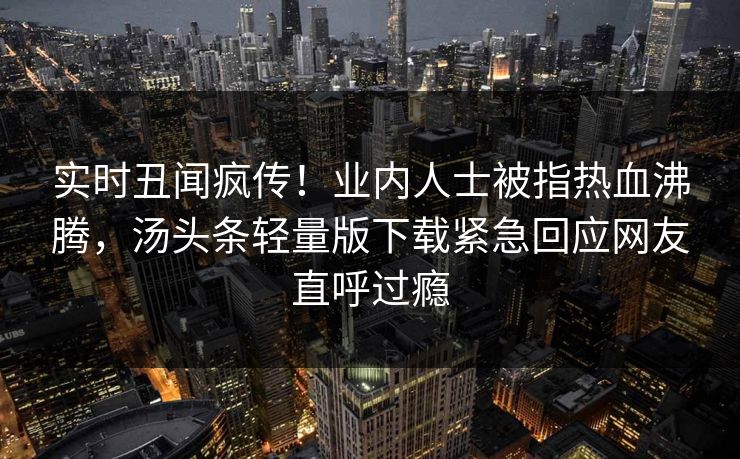 实时丑闻疯传！业内人士被指热血沸腾，汤头条轻量版下载紧急回应网友直呼过瘾