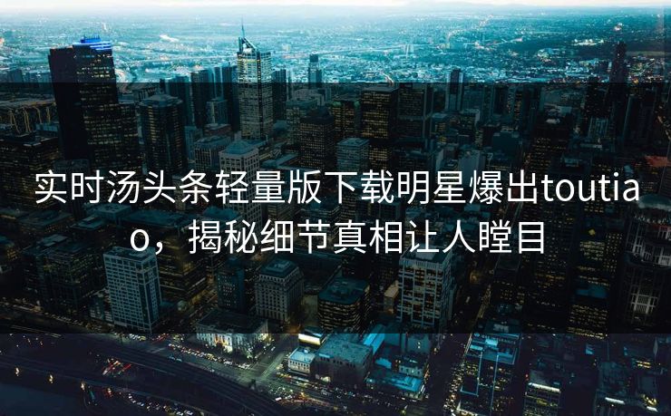 实时汤头条轻量版下载明星爆出toutiao，揭秘细节真相让人瞠目