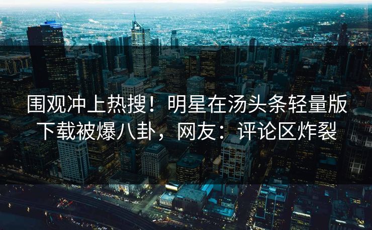 围观冲上热搜！明星在汤头条轻量版下载被爆八卦，网友：评论区炸裂