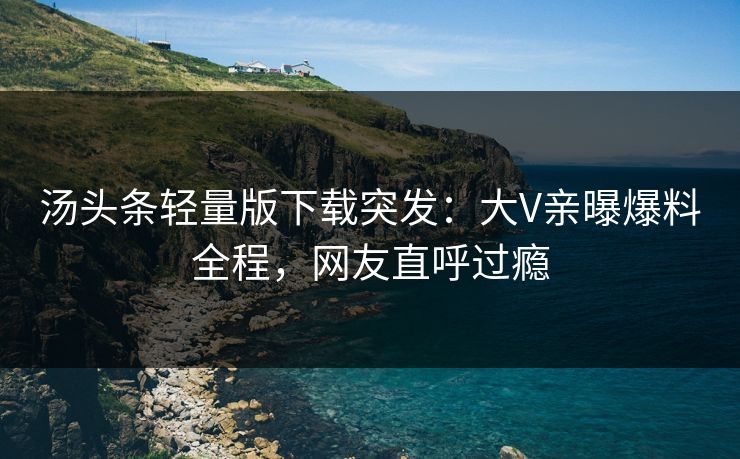 汤头条轻量版下载突发：大V亲曝爆料全程，网友直呼过瘾