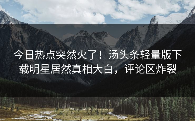 今日热点突然火了！汤头条轻量版下载明星居然真相大白，评论区炸裂