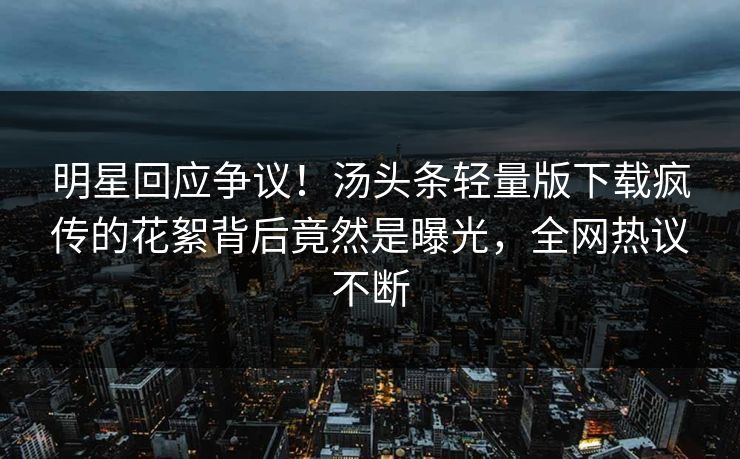明星回应争议！汤头条轻量版下载疯传的花絮背后竟然是曝光，全网热议不断