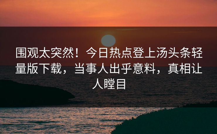 围观太突然！今日热点登上汤头条轻量版下载，当事人出乎意料，真相让人瞠目