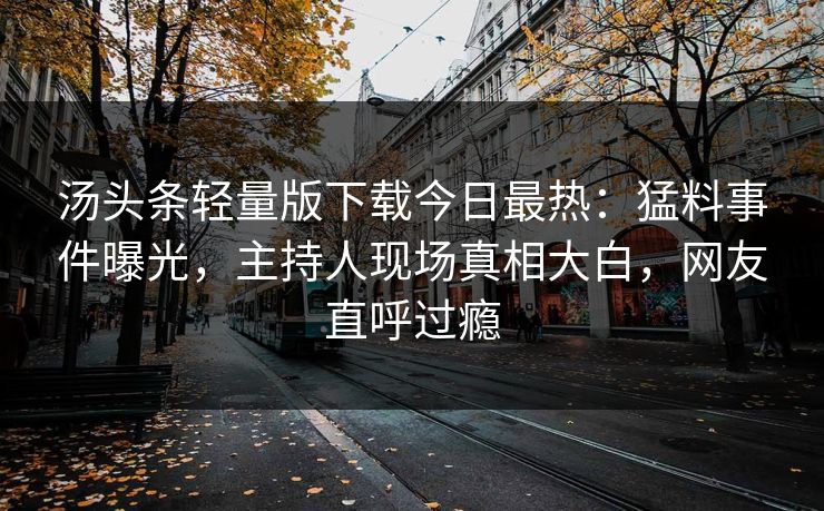 汤头条轻量版下载今日最热：猛料事件曝光，主持人现场真相大白，网友直呼过瘾