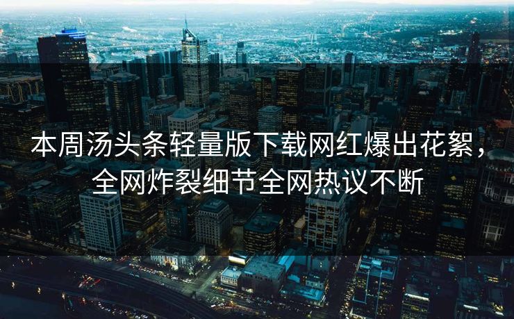 本周汤头条轻量版下载网红爆出花絮，全网炸裂细节全网热议不断