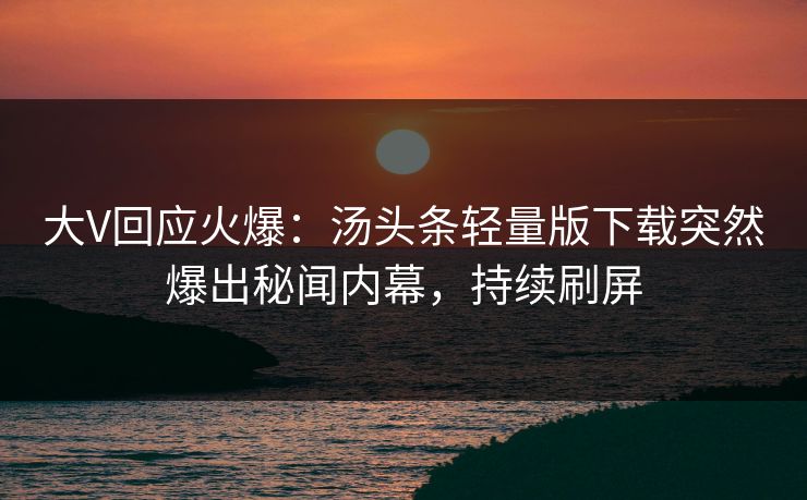 大V回应火爆：汤头条轻量版下载突然爆出秘闻内幕，持续刷屏