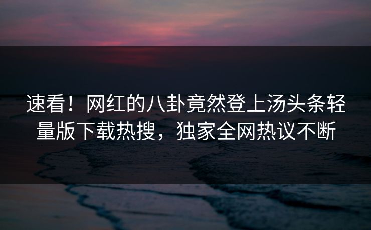 速看！网红的八卦竟然登上汤头条轻量版下载热搜，独家全网热议不断