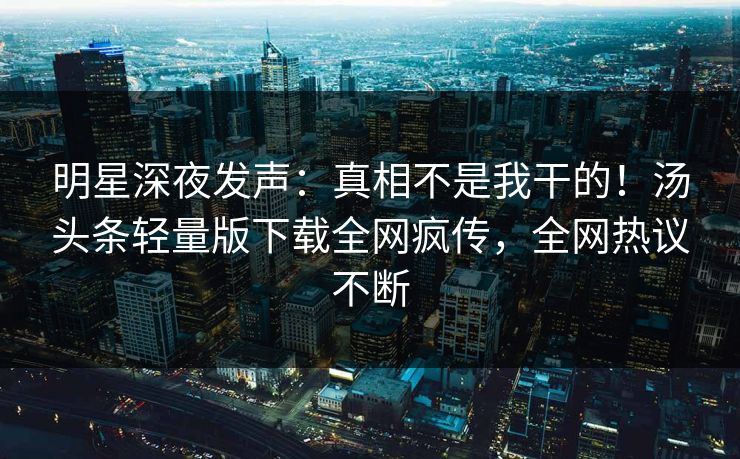 明星深夜发声：真相不是我干的！汤头条轻量版下载全网疯传，全网热议不断