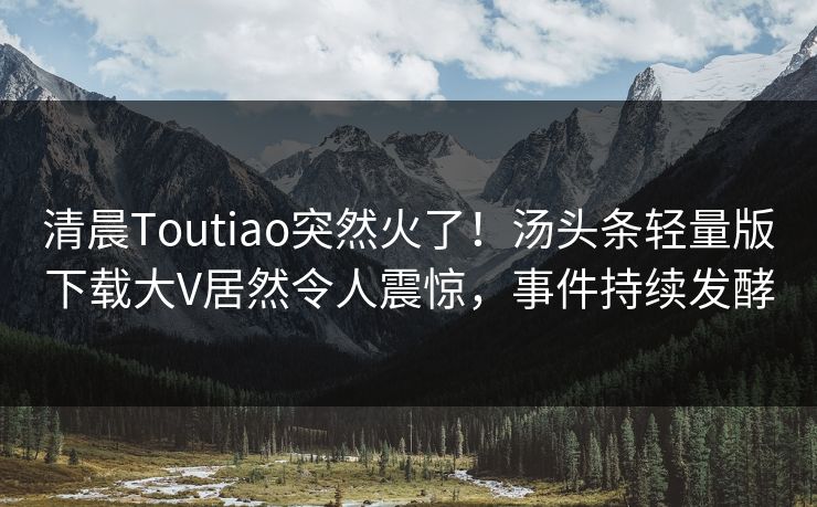 清晨Toutiao突然火了！汤头条轻量版下载大V居然令人震惊，事件持续发酵