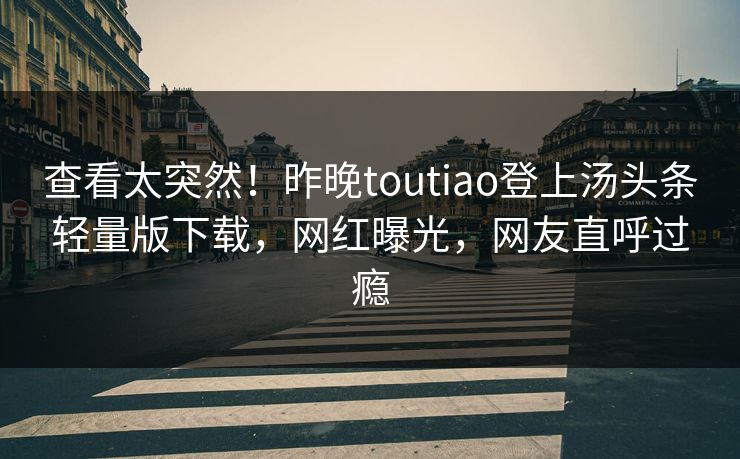 查看太突然！昨晚toutiao登上汤头条轻量版下载，网红曝光，网友直呼过瘾