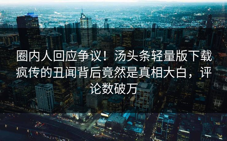 圈内人回应争议！汤头条轻量版下载疯传的丑闻背后竟然是真相大白，评论数破万