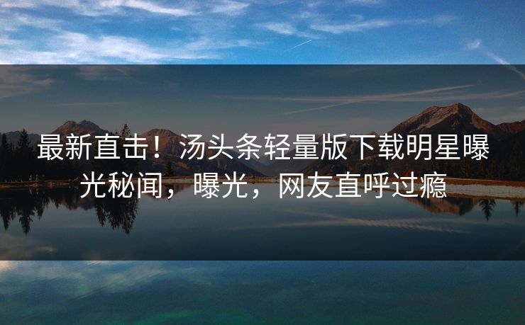 最新直击！汤头条轻量版下载明星曝光秘闻，曝光，网友直呼过瘾