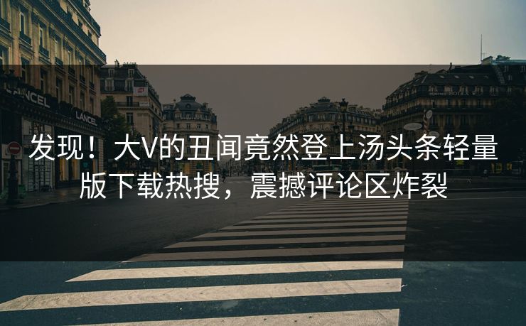 发现！大V的丑闻竟然登上汤头条轻量版下载热搜，震撼评论区炸裂