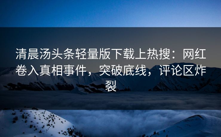 清晨汤头条轻量版下载上热搜：网红卷入真相事件，突破底线，评论区炸裂