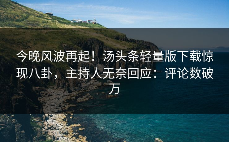 今晚风波再起！汤头条轻量版下载惊现八卦，主持人无奈回应：评论数破万