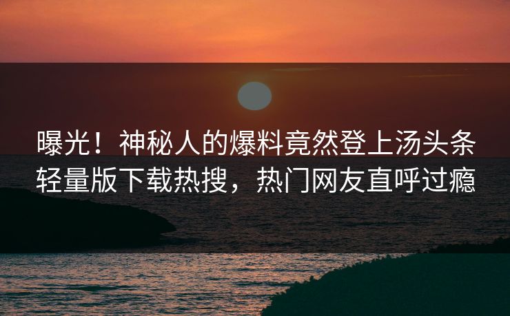 曝光！神秘人的爆料竟然登上汤头条轻量版下载热搜，热门网友直呼过瘾
