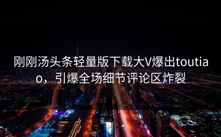 刚刚汤头条轻量版下载大V爆出toutiao，引爆全场细节评论区炸裂