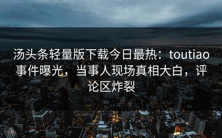 汤头条轻量版下载今日最热：toutiao事件曝光，当事人现场真相大白，评论区炸裂
